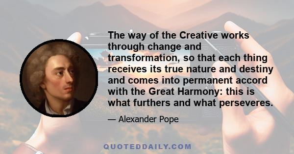 The way of the Creative works through change and transformation, so that each thing receives its true nature and destiny and comes into permanent accord with the Great Harmony: this is what furthers and what perseveres.