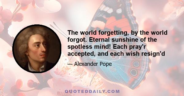 The world forgetting, by the world forgot. Eternal sunshine of the spotless mind! Each pray'r accepted, and each wish resign'd