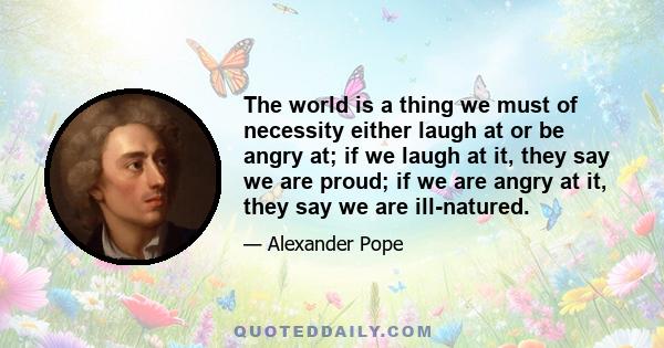 The world is a thing we must of necessity either laugh at or be angry at; if we laugh at it, they say we are proud; if we are angry at it, they say we are ill-natured.