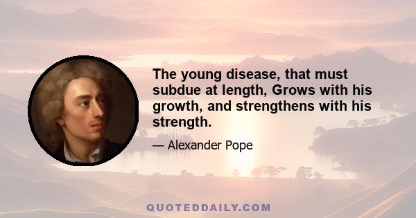 The young disease, that must subdue at length, Grows with his growth, and strengthens with his strength.