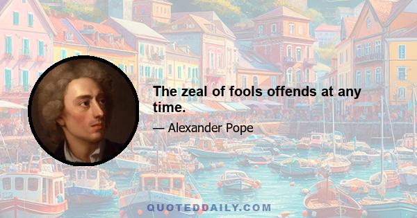 The zeal of fools offends at any time.