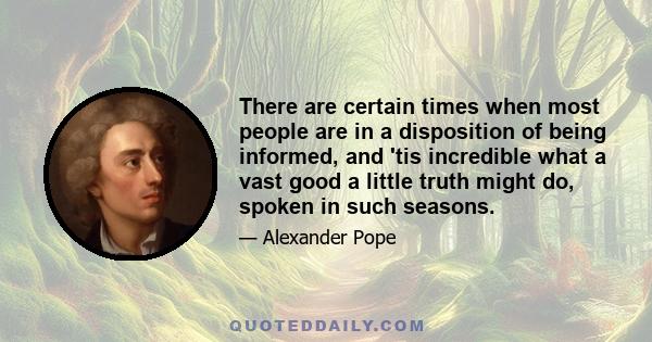 There are certain times when most people are in a disposition of being informed, and 'tis incredible what a vast good a little truth might do, spoken in such seasons.