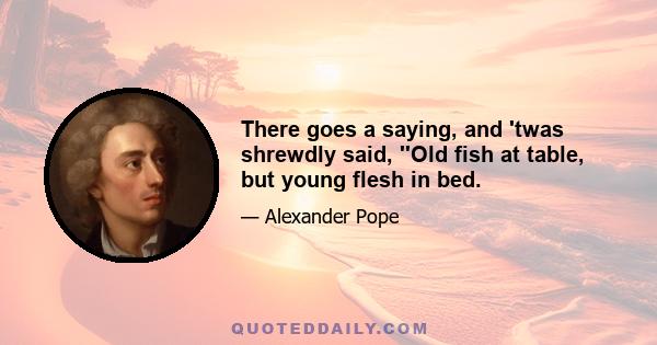 There goes a saying, and 'twas shrewdly said, ''Old fish at table, but young flesh in bed.