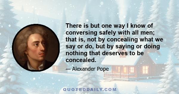 There is but one way I know of conversing safely with all men; that is, not by concealing what we say or do, but by saying or doing nothing that deserves to be concealed.