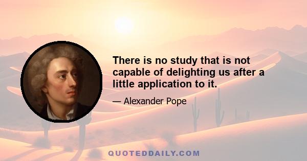 There is no study that is not capable of delighting us after a little application to it.