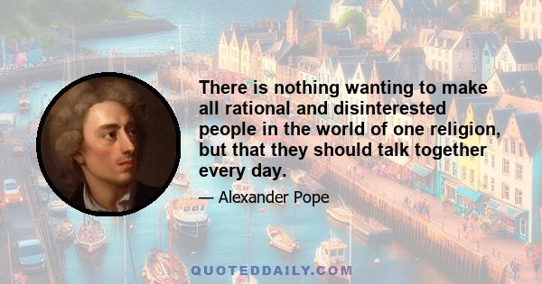 There is nothing wanting to make all rational and disinterested people in the world of one religion, but that they should talk together every day.