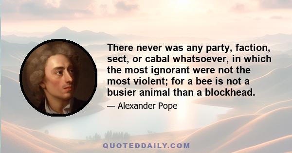 There never was any party, faction, sect, or cabal whatsoever, in which the most ignorant were not the most violent; for a bee is not a busier animal than a blockhead.