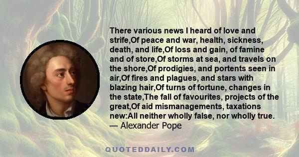 There various news I heard of love and strife,Of peace and war, health, sickness, death, and life,Of loss and gain, of famine and of store,Of storms at sea, and travels on the shore,Of prodigies, and portents seen in