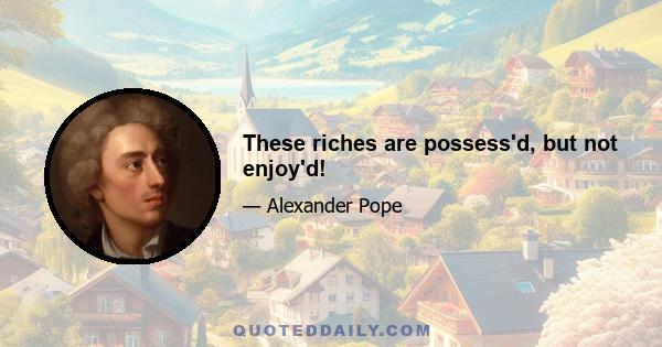 These riches are possess'd, but not enjoy'd!