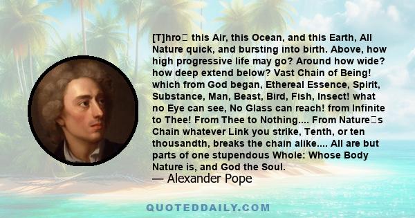 [T]hro this Air, this Ocean, and this Earth, All Nature quick, and bursting into birth. Above, how high progressive life may go? Around how wide? how deep extend below? Vast Chain of Being! which from God began,