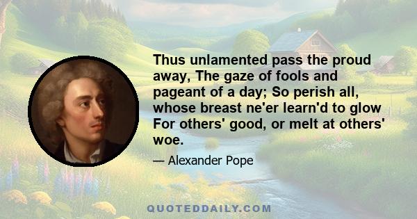 Thus unlamented pass the proud away, The gaze of fools and pageant of a day; So perish all, whose breast ne'er learn'd to glow For others' good, or melt at others' woe.