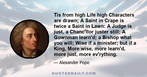 Tis from high Life high Characters are drawn; A Saint in Crape is twice a Saint in Lawn: A Judge is just, a Chanc'llor juster still; A Gownman learn'd; a Bishop what you will; Wise if a minister; but if a King, More