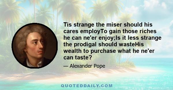 Tis strange the miser should his cares employTo gain those riches he can ne'er enjoy;Is it less strange the prodigal should wasteHis wealth to purchase what he ne'er can taste?