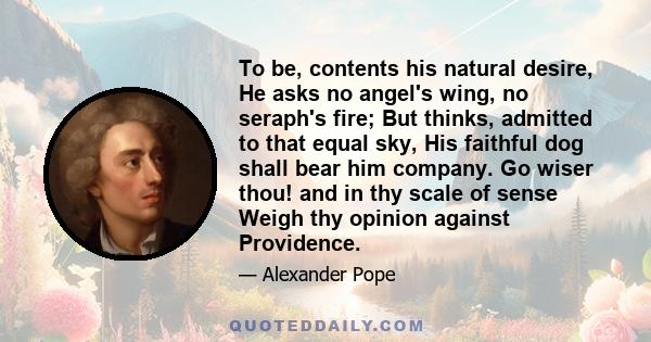 To be, contents his natural desire, He asks no angel's wing, no seraph's fire; But thinks, admitted to that equal sky, His faithful dog shall bear him company. Go wiser thou! and in thy scale of sense Weigh thy opinion