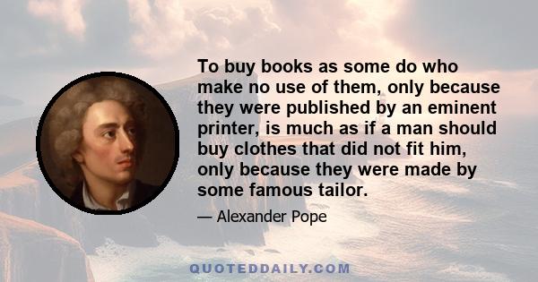 To buy books as some do who make no use of them, only because they were published by an eminent printer, is much as if a man should buy clothes that did not fit him, only because they were made by some famous tailor.