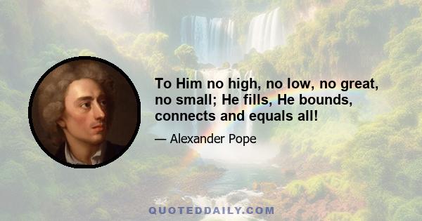 To Him no high, no low, no great, no small; He fills, He bounds, connects and equals all!