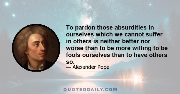 To pardon those absurdities in ourselves which we cannot suffer in others is neither better nor worse than to be more willing to be fools ourselves than to have others so.