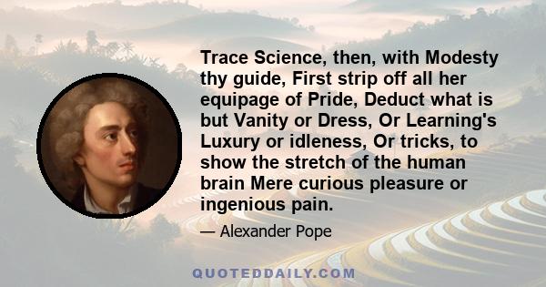 Trace Science, then, with Modesty thy guide, First strip off all her equipage of Pride, Deduct what is but Vanity or Dress, Or Learning's Luxury or idleness, Or tricks, to show the stretch of the human brain Mere