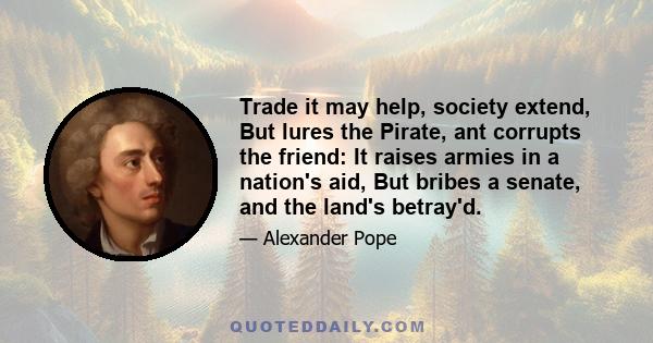 Trade it may help, society extend, But lures the Pirate, ant corrupts the friend: It raises armies in a nation's aid, But bribes a senate, and the land's betray'd.