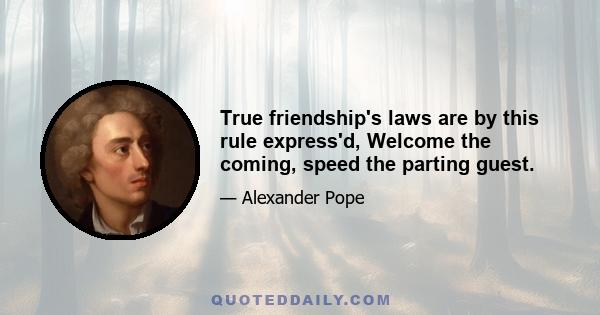 True friendship's laws are by this rule express'd, Welcome the coming, speed the parting guest.