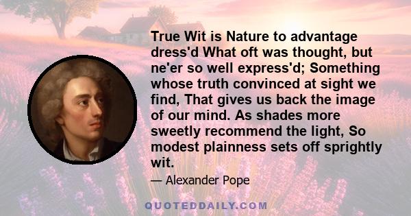 True Wit is Nature to advantage dress'd What oft was thought, but ne'er so well express'd; Something whose truth convinced at sight we find, That gives us back the image of our mind. As shades more sweetly recommend the 