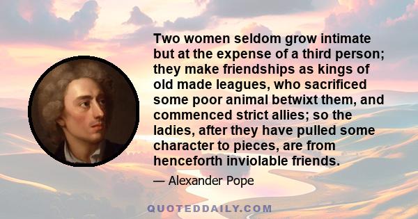 Two women seldom grow intimate but at the expense of a third person; they make friendships as kings of old made leagues, who sacrificed some poor animal betwixt them, and commenced strict allies; so the ladies, after