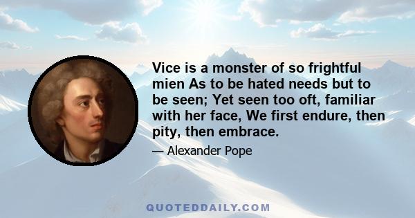 Vice is a monster of so frightful mien As to be hated needs but to be seen; Yet seen too oft, familiar with her face, We first endure, then pity, then embrace.