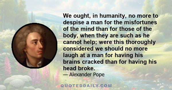 We ought, in humanity, no more to despise a man for the misfortunes of the mind than for those of the body, when they are such as he cannot help; were this thoroughly considered we should no more laugh at a man for