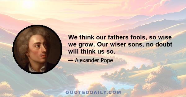 We think our fathers fools, so wise we grow. Our wiser sons, no doubt will think us so.