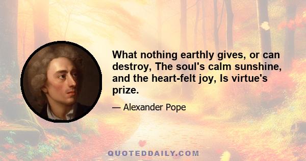 What nothing earthly gives, or can destroy, The soul's calm sunshine, and the heart-felt joy, Is virtue's prize.