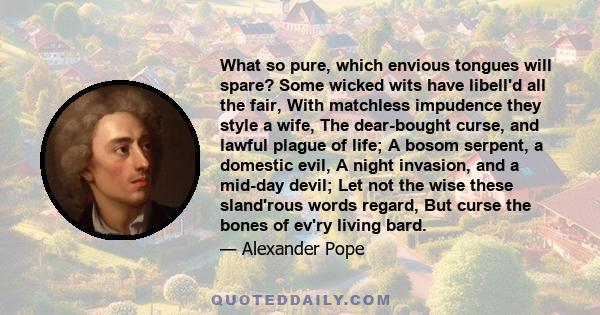 What so pure, which envious tongues will spare? Some wicked wits have libell'd all the fair, With matchless impudence they style a wife, The dear-bought curse, and lawful plague of life; A bosom serpent, a domestic