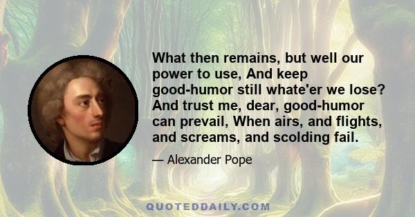 What then remains, but well our power to use, And keep good-humor still whate'er we lose? And trust me, dear, good-humor can prevail, When airs, and flights, and screams, and scolding fail.