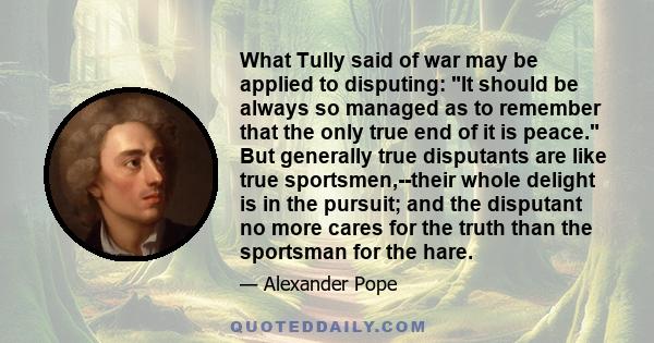 What Tully said of war may be applied to disputing: It should be always so managed as to remember that the only true end of it is peace. But generally true disputants are like true sportsmen,--their whole delight is in