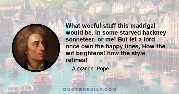 What woeful stuff this madrigal would be, In some starved hackney sonneteer, or me! But let a lord once own the happy lines, How the wit brightens! how the style refines!