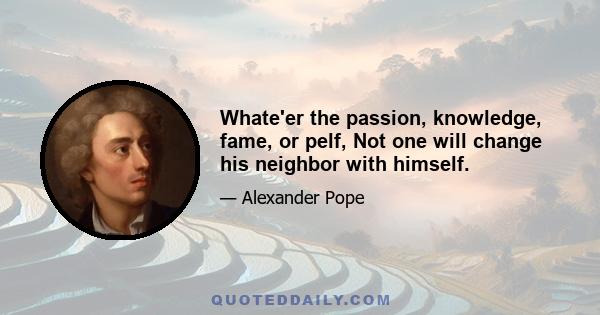 Whate'er the passion, knowledge, fame, or pelf, Not one will change his neighbor with himself.