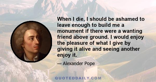 When I die, I should be ashamed to leave enough to build me a monument if there were a wanting friend above ground. I would enjoy the pleasure of what I give by giving it alive and seeing another enjoy it.