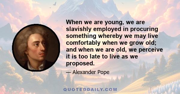 When we are young, we are slavishly employed in procuring something whereby we may live comfortably when we grow old; and when we are old, we perceive it is too late to live as we proposed.