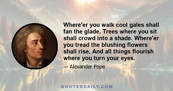 Where'er you walk cool gales shall fan the glade, Trees where you sit shall crowd into a shade. Where'er you tread the blushing flowers shall rise, And all things flourish where you turn your eyes.