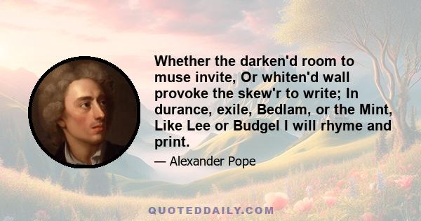 Whether the darken'd room to muse invite, Or whiten'd wall provoke the skew'r to write; In durance, exile, Bedlam, or the Mint, Like Lee or Budgel I will rhyme and print.