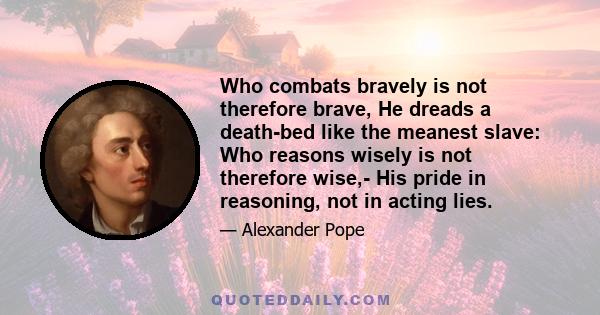 Who combats bravely is not therefore brave, He dreads a death-bed like the meanest slave: Who reasons wisely is not therefore wise,- His pride in reasoning, not in acting lies.