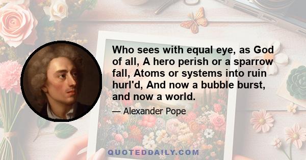 Who sees with equal eye, as God of all, A hero perish or a sparrow fall, Atoms or systems into ruin hurl'd, And now a bubble burst, and now a world.