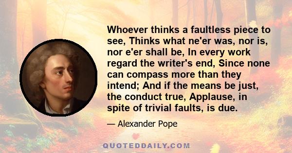 Whoever thinks a faultless piece to see, Thinks what ne'er was, nor is, nor e'er shall be, In every work regard the writer's end, Since none can compass more than they intend; And if the means be just, the conduct true, 