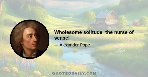 Wholesome solitude, the nurse of sense!