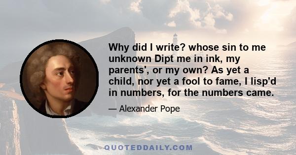 Why did I write? whose sin to me unknown Dipt me in ink, my parents', or my own? As yet a child, nor yet a fool to fame, I lisp'd in numbers, for the numbers came.