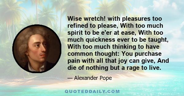 Wise wretch! with pleasures too refined to please, With too much spirit to be e'er at ease, With too much quickness ever to be taught, With too much thinking to have common thought: You purchase pain with all that joy