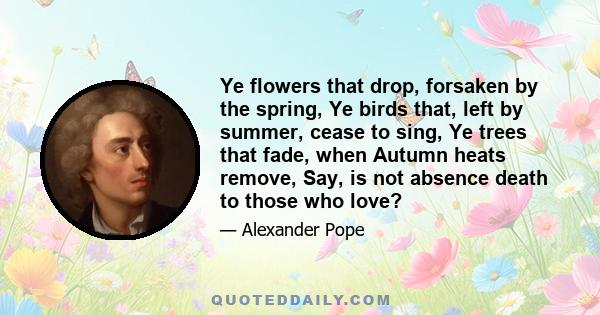 Ye flowers that drop, forsaken by the spring, Ye birds that, left by summer, cease to sing, Ye trees that fade, when Autumn heats remove, Say, is not absence death to those who love?