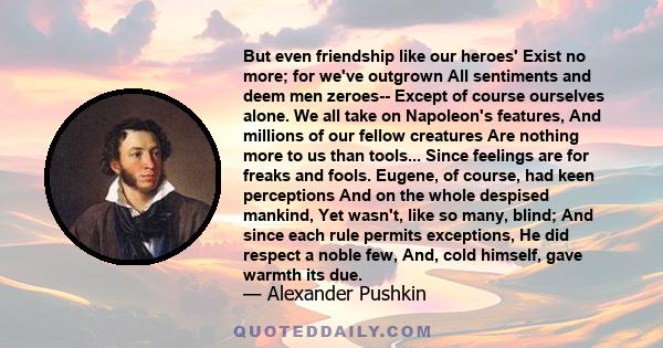 But even friendship like our heroes' Exist no more; for we've outgrown All sentiments and deem men zeroes-- Except of course ourselves alone. We all take on Napoleon's features, And millions of our fellow creatures Are