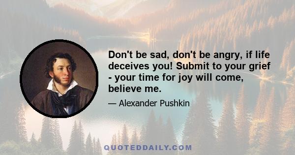 Don't be sad, don't be angry, if life deceives you! Submit to your grief - your time for joy will come, believe me.