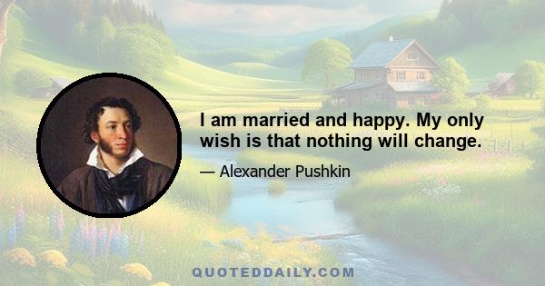 I am married and happy. My only wish is that nothing will change.