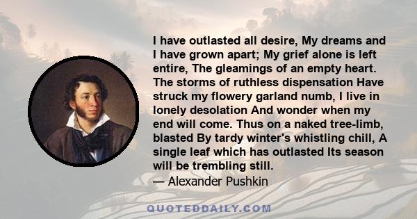 I have outlasted all desire, My dreams and I have grown apart; My grief alone is left entire, The gleamings of an empty heart. The storms of ruthless dispensation Have struck my flowery garland numb, I live in lonely